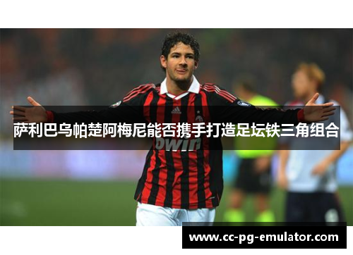 萨利巴乌帕楚阿梅尼能否携手打造足坛铁三角组合 萨利巴乌帕楚阿梅尼能否携手打造足坛铁三角组合