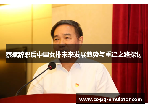 蔡斌辞职后中国女排未来发展趋势与重建之路探讨 蔡斌辞职后中国女排未来发展趋势与重建之路探讨