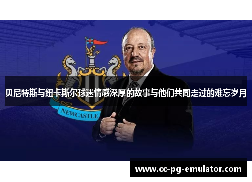 贝尼特斯与纽卡斯尔球迷情感深厚的故事与他们共同走过的难忘岁月 贝尼特斯与纽卡斯尔球迷情感深厚的故事与他们共同走过的难忘岁月