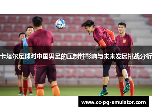 卡塔尔足球对中国男足的压制性影响与未来发展挑战分析 卡塔尔足球对中国男足的压制性影响与未来发展挑战分析