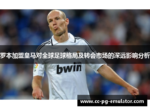 罗本加盟皇马对全球足球格局及转会市场的深远影响分析 罗本加盟皇马对全球足球格局及转会市场的深远影响分析