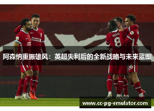 阿森纳重振雄风:英超失利后的全新战略与未来蓝图 阿森纳重振雄风:英超失利后的全新战略与未来蓝图