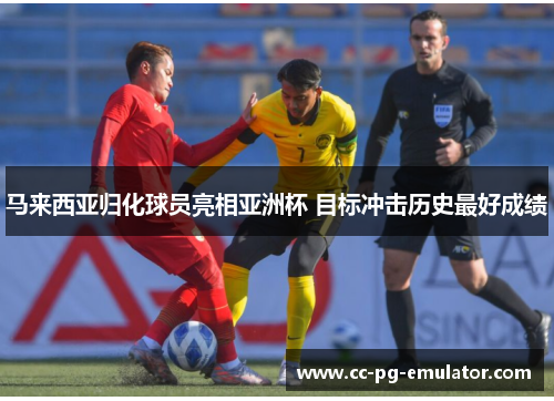 马来西亚归化球员亮相亚洲杯 目标冲击历史最好成绩 马来西亚归化球员亮相亚洲杯 目标冲击历史最好成绩
