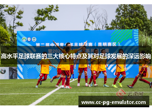 高水平足球联赛的三大核心特点及其对足球发展的深远影响 高水平足球联赛的三大核心特点及其对足球发展的深远影响