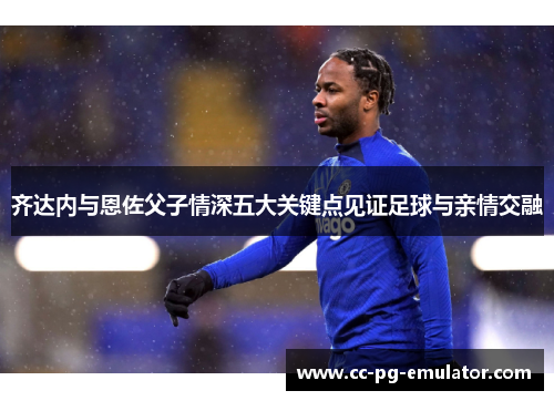 齐达内与恩佐父子情深五大关键点见证足球与亲情交融 齐达内与恩佐父子情深五大关键点见证足球与亲情交融