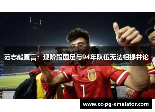 范志毅直言：现阶段国足与94年队伍无法相提并论 