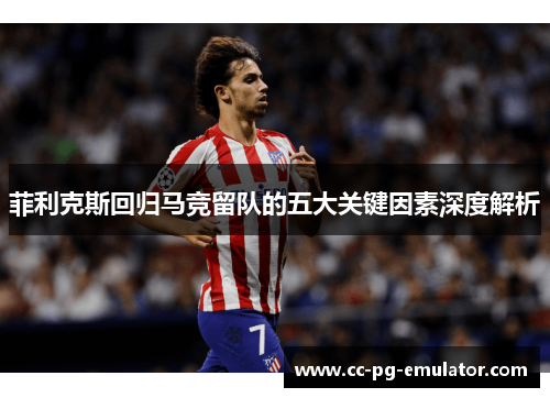 菲利克斯回归马竞留队的五大关键因素深度解析