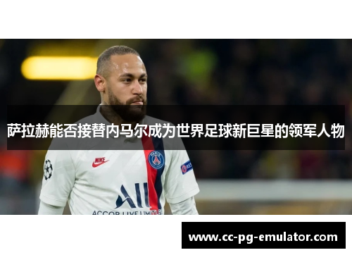 萨拉赫能否接替内马尔成为世界足球新巨星的领军人物 萨拉赫能否接替内马尔成为世界足球新巨星的领军人物