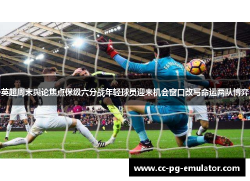 英超周末舆论焦点保级六分战年轻球员迎来机会窗口改写命运两队博弈