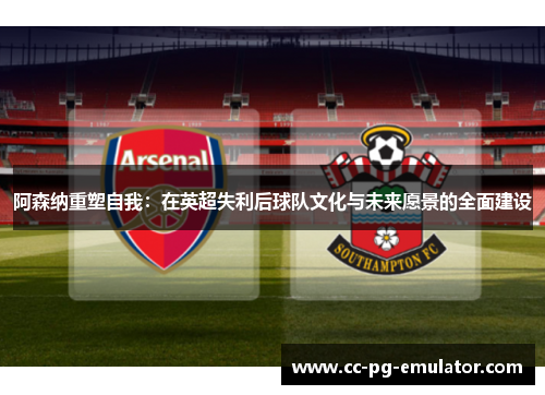 阿森纳重塑自我:在英超失利后球队文化与未来愿景的全面建设 阿森纳重塑自我:在英超失利后球队文化与未来愿景的全面建设