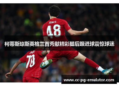 柯蒂斯琼斯英格兰首秀献精彩脚后跟进球震惊球迷 柯蒂斯琼斯英格兰首秀献精彩脚后跟进球震惊球迷