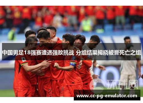 中国男足18强赛遭遇强敌挑战 分组结果揭晓被誉死亡之组